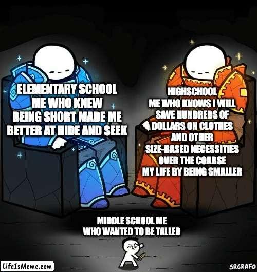 less person to feed, less food needed to purchase, less body, less to clean in the shower and therefore less water bills to pay, | HIGHSCHOOL ME WHO KNOWS I WILL SAVE HUNDREDS OF DOLLARS ON CLOTHES AND OTHER SIZE-BASED NECESSITIES OVER THE COARSE MY LIFE BY BEING SMALLER; ELEMENTARY SCHOOL ME WHO KNEW BEING SHORT MADE ME BETTER AT HIDE AND SEEK; MIDDLE SCHOOL ME WHO WANTED TO BE TALLER | image tagged in srgrafo 152,short,school,funny,funny memes,memes | made w/ Lifeismeme meme maker