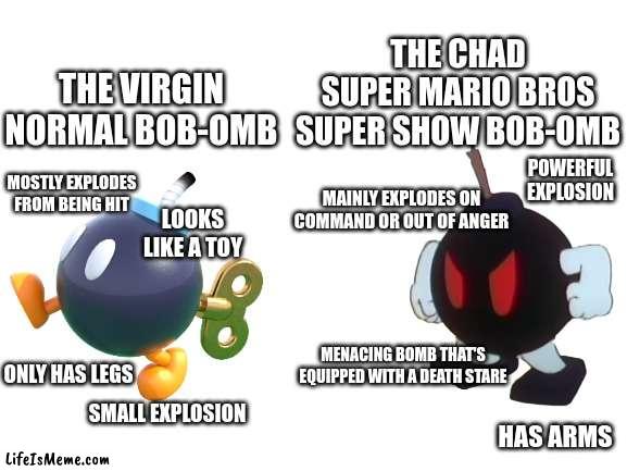 Watched some clips from the masterpiece that is the Super Mario Bros Super Show and found the shows version of the iconic bomb | THE CHAD SUPER MARIO BROS SUPER SHOW BOB-OMB; THE VIRGIN NORMAL BOB-OMB; POWERFUL EXPLOSION; MOSTLY EXPLODES FROM BEING HIT; MAINLY EXPLODES ON COMMAND OR OUT OF ANGER; LOOKS LIKE A TOY; MENACING BOMB THAT'S EQUIPPED WITH A DEATH STARE; ONLY HAS LEGS; SMALL EXPLOSION; HAS ARMS | image tagged in blank white template,bob-omb,mario,super smash bros,super show | made w/ Lifeismeme meme maker