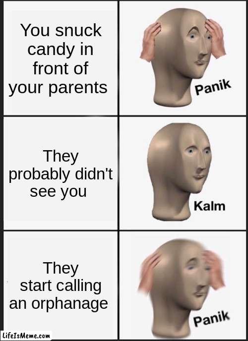 AAAAAAAAAAAAAAAAAAAAAAAAAAAAAAAAAAAAAAAAAAAAAAAAAAAAAAAAAAAAAAAAAAAAAAAAAAAAAAAAAAAAAAAAAAAAAAAAAAHHHHHHHHHHHHHHHHHHHH | You snuck candy in front of your parents; They probably didn't see you; They start calling an orphanage | image tagged in memes,panik kalm panik | made w/ Lifeismeme meme maker