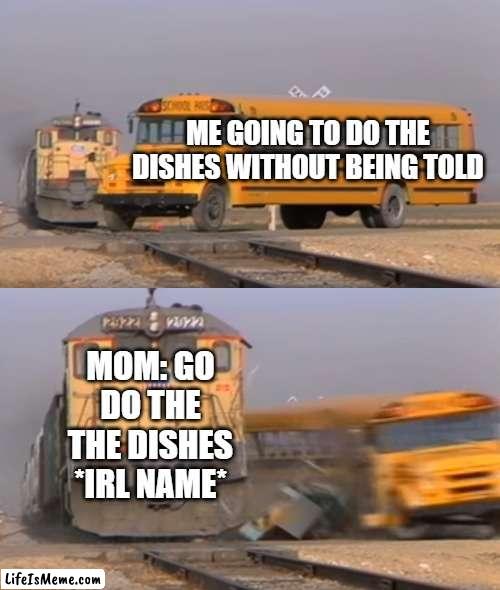 anayone else? | ME GOING TO DO THE DISHES WITHOUT BEING TOLD; MOM: GO DO THE THE DISHES *IRL NAME* | image tagged in a train hitting a school bus,washing dishes,mom | made w/ Lifeismeme meme maker