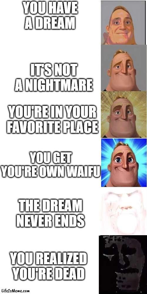 *unclever tittle* | YOU HAVE A DREAM; IT'S NOT A NIGHTMARE; YOU'RE IN YOUR FAVORITE PLACE; YOU GET YOU'RE OWN WAIFU; THE DREAM NEVER ENDS; YOU REALIZED YOU'RE DEAD | image tagged in memes,blank white template,mr incredible becoming canny,mr incredible becoming uncanny,mr incredible uncanny | made w/ Lifeismeme meme maker