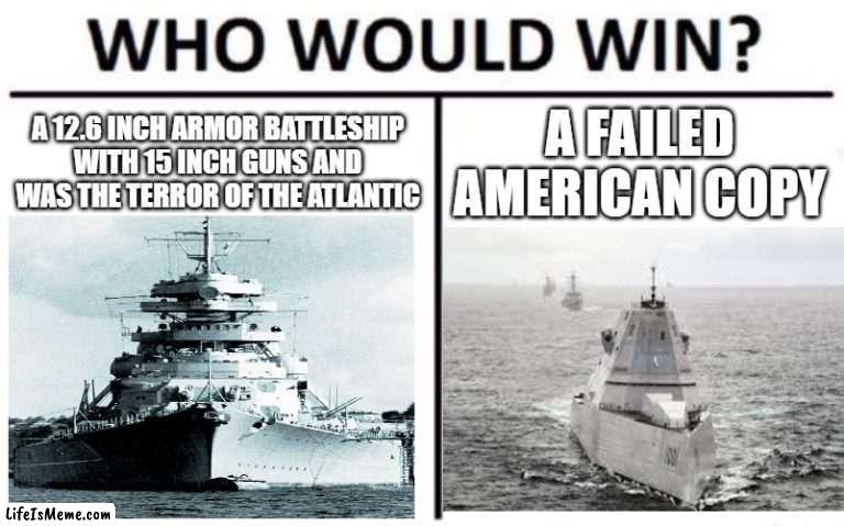 Bismarck vs Zumwalt | A 12.6 INCH ARMOR BATTLESHIP WITH 15 INCH GUNS AND WAS THE TERROR OF THE ATLANTIC; A FAILED AMERICAN COPY | image tagged in memes,who would win,funny,battleship,bismarck | made w/ Lifeismeme meme maker