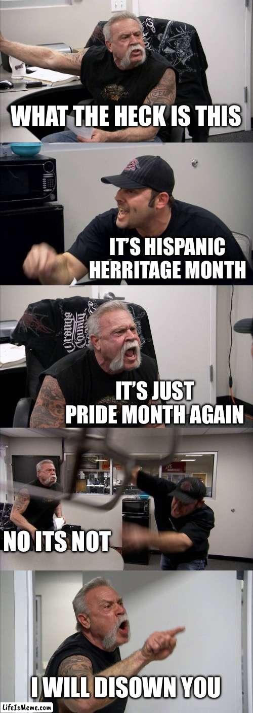 It’s a rerun | WHAT THE HECK IS THIS; IT’S HISPANIC HERRITAGE MONTH; IT’S JUST PRIDE MONTH AGAIN; NO ITS NOT; I WILL DISOWN YOU | image tagged in memes,american chopper argument,hispanic | made w/ Lifeismeme meme maker