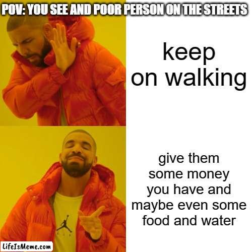 a simple act of kindness goes a long way | POV: YOU SEE AND POOR PERSON ON THE STREETS; keep on walking; give them some money you have and maybe even some food and water | image tagged in memes,drake hotline bling | made w/ Lifeismeme meme maker