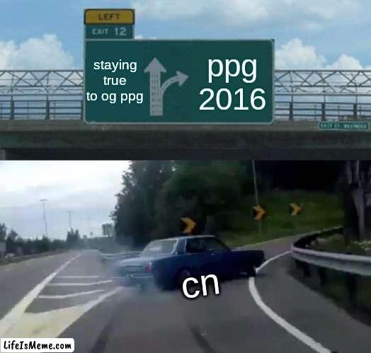 the creation of ppg 2016 | staying true to og ppg; ppg 2016; cn | image tagged in memes,left exit 12 off ramp | made w/ Lifeismeme meme maker