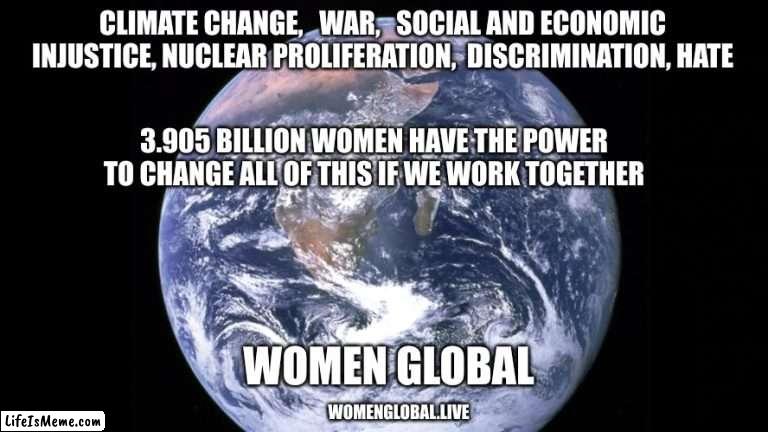 women global | CLIMATE CHANGE,   WAR,   SOCIAL AND ECONOMIC INJUSTICE, NUCLEAR PROLIFERATION,  DISCRIMINATION, HATE; 3.905 BILLION WOMEN HAVE THE POWER TO CHANGE ALL OF THIS IF WE WORK TOGETHER; WOMEN GLOBAL; WOMENGLOBAL.LIVE | image tagged in motivational,changing the world,solving problems,women working together | made w/ Lifeismeme meme maker
