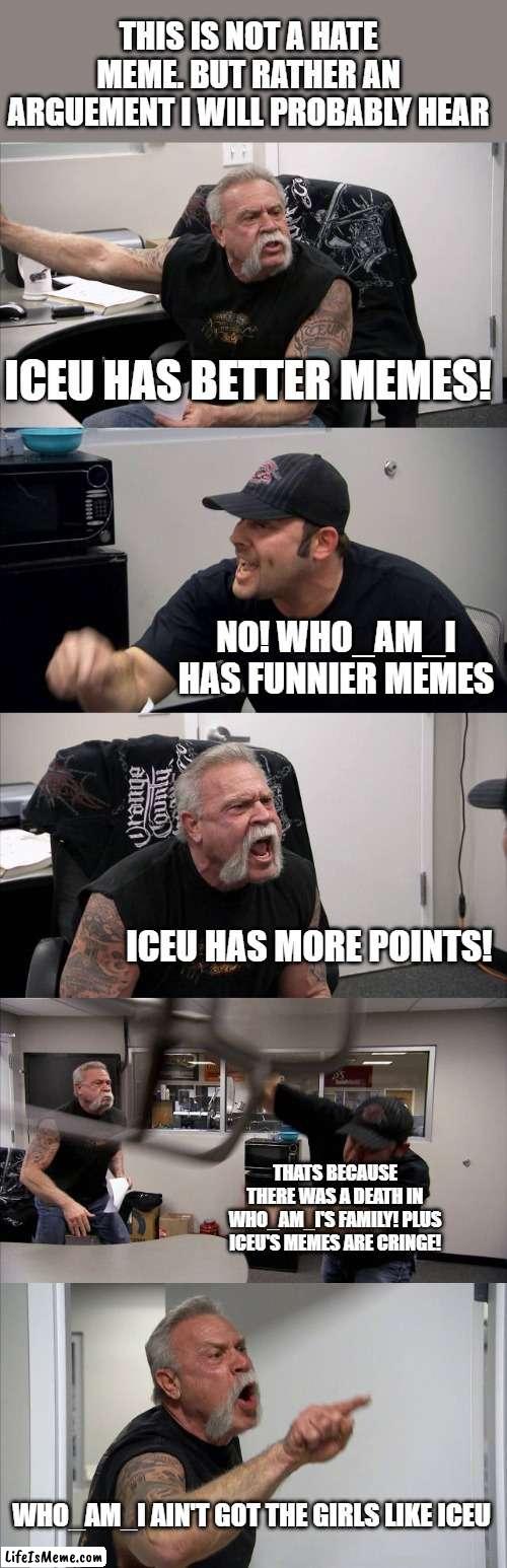 This fight is funny | THIS IS NOT A HATE MEME. BUT RATHER AN ARGUEMENT I WILL PROBABLY HEAR; ICEU HAS BETTER MEMES! NO! WHO_AM_I HAS FUNNIER MEMES; ICEU HAS MORE POINTS! THATS BECAUSE THERE WAS A DEATH IN WHO_AM_I'S FAMILY! PLUS ICEU'S MEMES ARE CRINGE! WHO_AM_I AIN'T GOT THE GIRLS LIKE ICEU | image tagged in memes,american chopper argument,lol,iceu,who_am_i | made w/ Lifeismeme meme maker