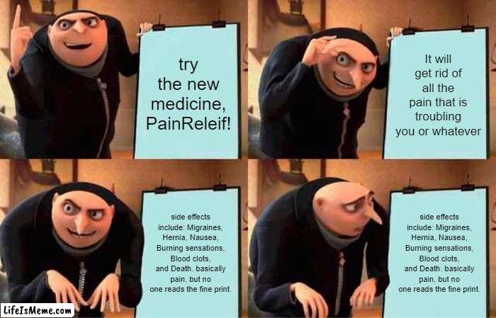 Medicine be like | try the new medicine, PainReleif! It will get rid of all the pain that is troubling you or whatever; side effects include: Migraines, Hernia, Nausea, Burning sensations, Blood clots, and Death. basically pain, but no one reads the fine print. side effects include: Migraines, Hernia, Nausea, Burning sensations, Blood clots, and Death. basically pain, but no one reads the fine print. | image tagged in memes,gru's plan | made w/ Lifeismeme meme maker