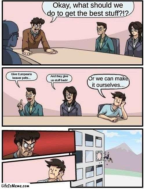 Native Americans During fur trade | Okay, what should we do to get the best stuff?!? Give Europeans beaver pelts... And they give us stuff back! Or we can make it ourselves... | image tagged in memes,boardroom meeting suggestion | made w/ Lifeismeme meme maker