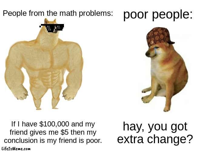 Bro the math problems be like this tho. | poor people:; People from the math problems:; If I have $100,000 and my friend gives me $5 then my conclusion is my friend is poor. hay, you got extra change? | image tagged in memes,buff doge vs cheems | made w/ Lifeismeme meme maker