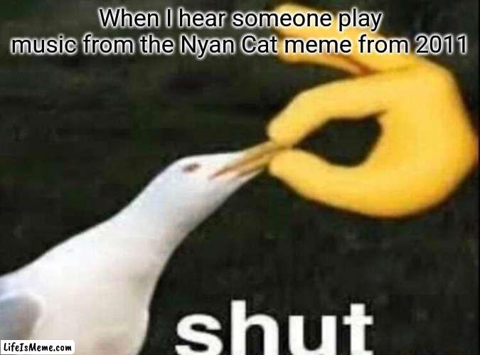 This happened | When I hear someone play music from the Nyan Cat meme from 2011 | image tagged in shut | made w/ Lifeismeme meme maker