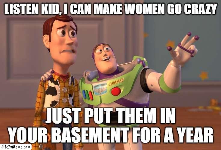 Dating advice | LISTEN KID, I CAN MAKE WOMEN GO CRAZY; JUST PUT THEM IN YOUR BASEMENT FOR A YEAR | image tagged in memes,x x everywhere | made w/ Lifeismeme meme maker