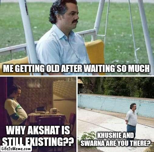 Snsnms | ME GETTING OLD AFTER WAITING SO MUCH; WHY AKSHAT IS STILL EXISTING?? KHUSHIE AND SWARNA ARE YOU THERE? | image tagged in memes,sad pablo escobar | made w/ Lifeismeme meme maker