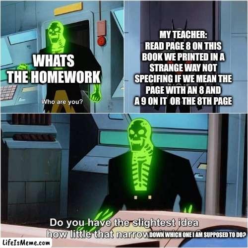 does this happen to anyone else? | WHATS THE HOMEWORK; MY TEACHER: READ PAGE 8 ON THIS BOOK WE PRINTED IN A STRANGE WAY NOT SPECIFING IF WE MEAN THE PAGE WITH AN 8 AND A 9 ON IT  OR THE 8TH PAGE; DOWN WHICH ONE I AM SUPPOSED TO DO? | image tagged in do you have the slightest idea how little that narrows it down | made w/ Lifeismeme meme maker