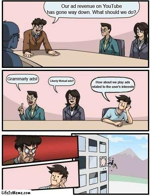 YouTube Boardroom Meeting | Our ad revenue on YouTube has gone way down. What should we do? Grammarly ads! Liberty Mutual ads!! How about we play ads related to the user's interests | image tagged in memes,boardroom meeting suggestion,youtube | made w/ Lifeismeme meme maker