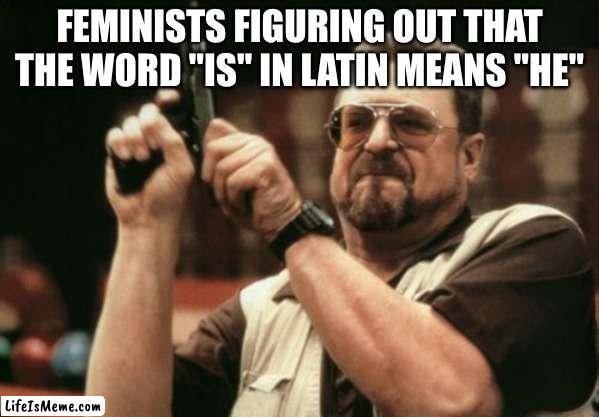 I'm a nerd, I know | FEMINISTS FIGURING OUT THAT THE WORD "IS" IN LATIN MEANS "HE" | image tagged in memes,am i the only one around here | made w/ Lifeismeme meme maker