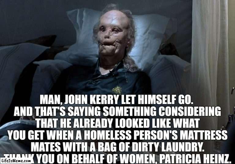 John Kerry is Ugly | MAN, JOHN KERRY LET HIMSELF GO. 
AND THAT'S SAYING SOMETHING CONSIDERING THAT HE ALREADY LOOKED LIKE WHAT YOU GET WHEN A HOMELESS PERSON'S MATTRESS MATES WITH A BAG OF DIRTY LAUNDRY.
THANK YOU ON BEHALF OF WOMEN, PATRICIA HEINZ. | image tagged in john kerry,patricia heinz,stupid people | made w/ Lifeismeme meme maker