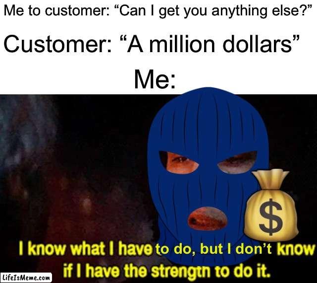 I will become the robber | Me to customer: “Can I get you anything else?”; Customer: “A million dollars”; Me:; 💰; to do, but I don’t | image tagged in i know what i have to do but i don t know if i have the strength,memes,funny,bank robber,funny memes,true story | made w/ Lifeismeme meme maker