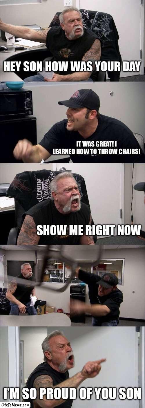 Trash meme tbh | HEY SON HOW WAS YOUR DAY; IT WAS GREAT! I LEARNED HOW TO THROW CHAIRS! SHOW ME RIGHT NOW; I’M SO PROUD OF YOU SON | image tagged in memes,american chopper argument | made w/ Lifeismeme meme maker