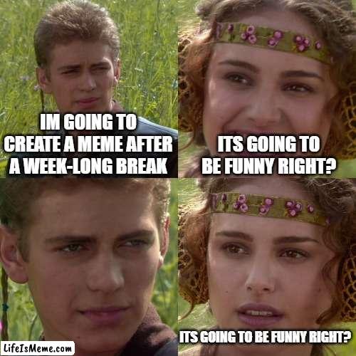 >:) | IM GOING TO CREATE A MEME AFTER A WEEK-LONG BREAK; ITS GOING TO BE FUNNY RIGHT? ITS GOING TO BE FUNNY RIGHT? | image tagged in anakin padme 4 panel | made w/ Lifeismeme meme maker