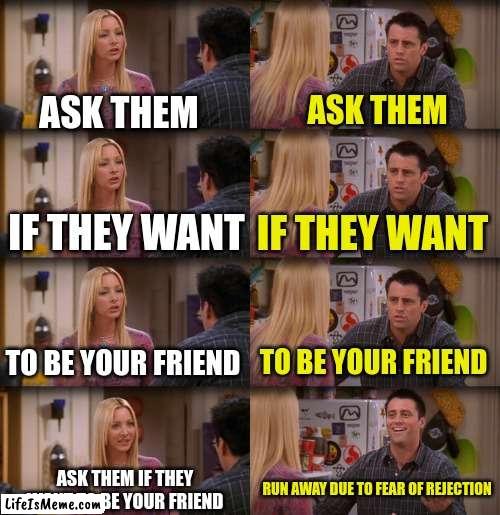 reject | ASK THEM; ASK THEM; IF THEY WANT; IF THEY WANT; TO BE YOUR FRIEND; TO BE YOUR FRIEND; ASK THEM IF THEY WANT TO BE YOUR FRIEND; RUN AWAY DUE TO FEAR OF REJECTION | image tagged in joey repeat after me,rejection | made w/ Lifeismeme meme maker