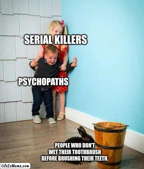 Who the heck even does this!?!? | SERIAL KILLERS; PSYCHOPATHS; PEOPLE WHO DON'T WET THEIR TOOTHBRUSH BEFORE BRUSHING THEIR TEETH. | image tagged in children scared of rabbit,memes,meme,good memes | made w/ Lifeismeme meme maker