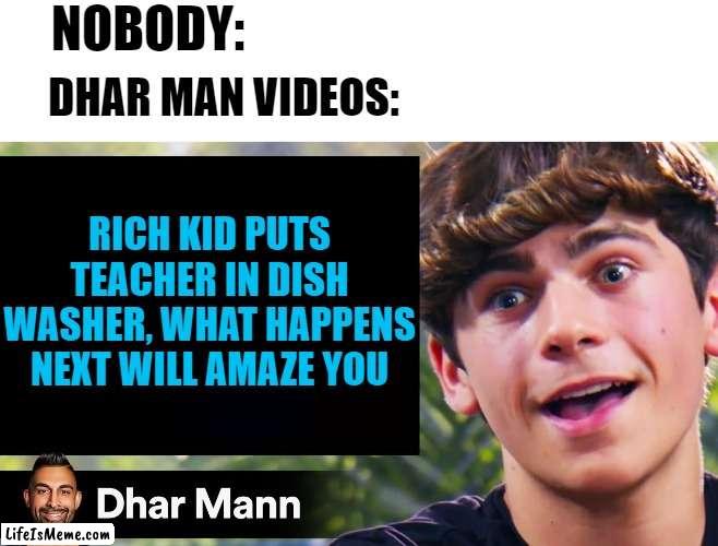 Dhar Mann Videos be like... | NOBODY:; DHAR MAN VIDEOS:; RICH KID PUTS TEACHER IN DISH WASHER, WHAT HAPPENS NEXT WILL AMAZE YOU | image tagged in dhar mann | made w/ Lifeismeme meme maker