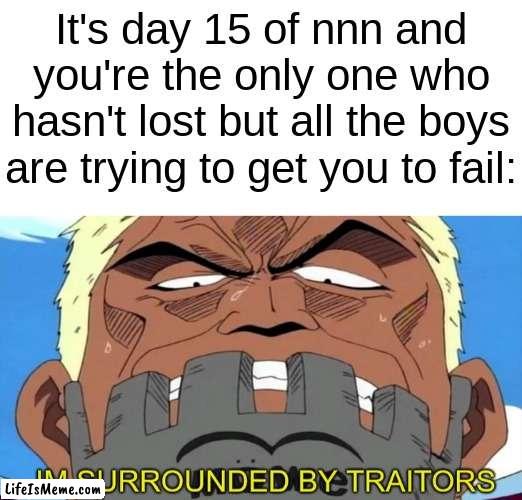 you're the last one, complete the mission | It's day 15 of nnn and you're the only one who hasn't lost but all the boys are trying to get you to fail: | image tagged in blank white template,im surrounded by traitors,no nut november,memes,funny,funny memes | made w/ Lifeismeme meme maker