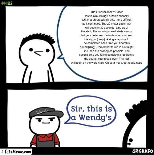 Everyone should remember this | The FitnessGram™ Pacer Test is a multistage aerobic capacity test that progressively gets more difficult as it continues. The 20 meter pacer test will begin in 30 seconds. Line up at the start. The running speed starts slowly, but gets faster each minute after you hear this signal [beep]. A single lap should be completed each time you hear this sound [ding]. Remember to run in a straight line, and run as long as possible. The second time you fail to complete a lap before the sound, your test is over. The test will begin on the word start. On your mark, get ready, start. | image tagged in sir this is a wendys,school,gym,running,pacer test | made w/ Lifeismeme meme maker