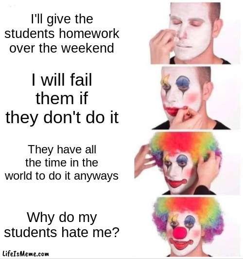 Teachers Fr | I'll give the students homework over the weekend; I will fail them if they don't do it; They have all the time in the world to do it anyways; Why do my students hate me? | image tagged in memes,clown applying makeup | made w/ Lifeismeme meme maker