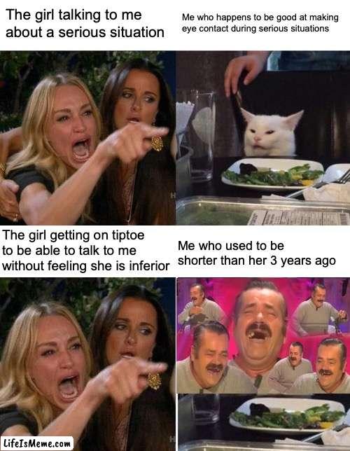 I fought to keep a straight face at the time. | The girl talking to me about a serious situation; Me who happens to be good at making eye contact during serious situations; The girl getting on tiptoe to be able to talk to me without feeling she is inferior; Me who used to be shorter than her 3 years ago | image tagged in memes,woman yelling at cat | made w/ Lifeismeme meme maker
