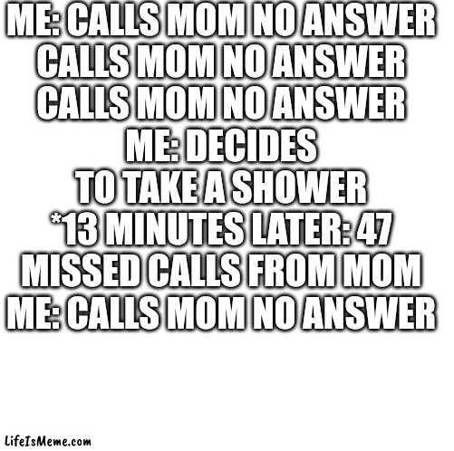 Why does this always happen...? | ME: CALLS MOM NO ANSWER
CALLS MOM NO ANSWER
CALLS MOM NO ANSWER
ME: DECIDES TO TAKE A SHOWER
*13 MINUTES LATER: 47 MISSED CALLS FROM MOM
ME: CALLS MOM NO ANSWER | image tagged in blank white template,why must you hurt me in this way,why | made w/ Lifeismeme meme maker