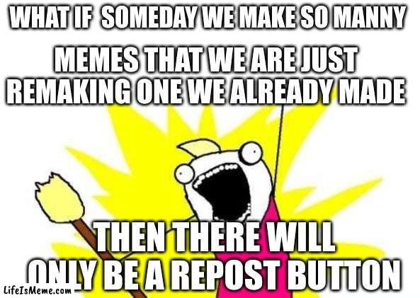 idk is it true | WHAT IF  SOMEDAY WE MAKE SO MANNY; MEMES THAT WE ARE JUST REMAKING ONE WE ALREADY MADE; THEN THERE WILL ONLY BE A REPOST BUTTON | image tagged in memes,x all the y | made w/ Lifeismeme meme maker