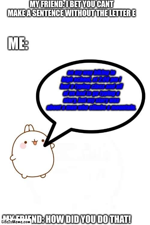 he never gives up! | MY FRIEND: I BET YOU CANT MAKE A SENTENCE WITHOUT THE LETTER E; ME:; on my way biking to high school, at 2:00 pm i had a typing class and all of us had to go typing a story, but my story was about a man who climbs a mountain. MY FRIEND: HOW DID YOU DO THAT! | image tagged in bunny,essay,sentence,letters,smart,get smart | made w/ Lifeismeme meme maker