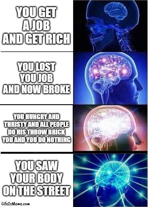 being hated | YOU GET A JOB AND GET RICH; YOU LOST YOU JOB AND NOW BROKE; YOU HUNGRY AND THRISTY AND ALL PEOPLE DO HIS THROW BRICK YOU AND YOU DO NOTHING; YOU SAW YOUR BODY ON THE STREET | image tagged in memes,expanding brain | made w/ Lifeismeme meme maker