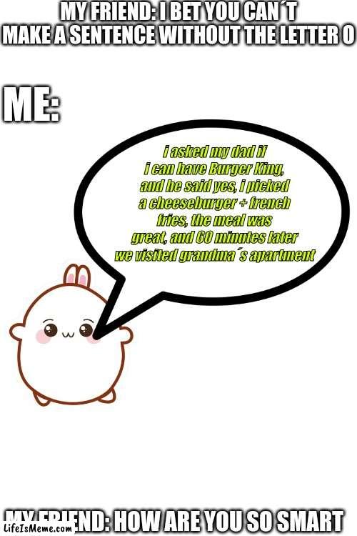 wow he´s unstoppable | MY FRIEND: I BET YOU CAN´T MAKE A SENTENCE WITHOUT THE LETTER O; ME:; i asked my dad if i can have Burger King, and he said yes, i picked a cheeseburger + french fries, the meal was great, and 60 minutes later we visited grandma´s apartment; MY FRIEND: HOW ARE YOU SO SMART | image tagged in bunny,smart,get smart,essays,sentence | made w/ Lifeismeme meme maker