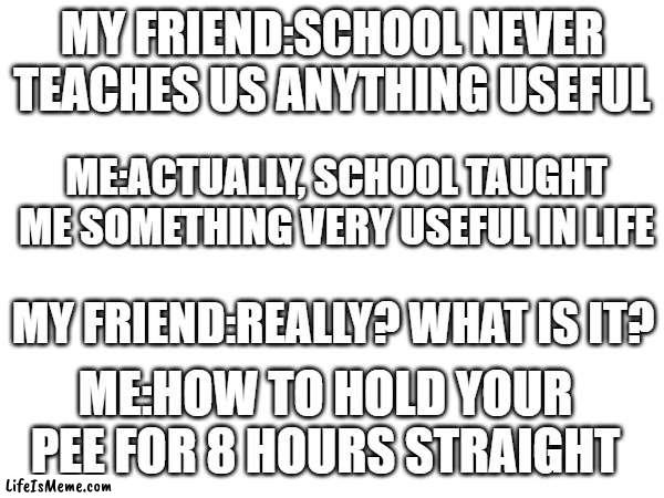 what school teaches us | MY FRIEND:SCHOOL NEVER TEACHES US ANYTHING USEFUL; ME:ACTUALLY, SCHOOL TAUGHT ME SOMETHING VERY USEFUL IN LIFE; MY FRIEND:REALLY? WHAT IS IT? ME:HOW TO HOLD YOUR PEE FOR 8 HOURS STRAIGHT | image tagged in humor | made w/ Lifeismeme meme maker