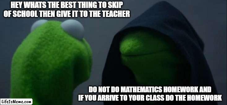 a unfunny meme i made 2 | HEY WHATS THE BEST THING TO SKIP OF SCHOOL THEN GIVE IT TO THE TEACHER; DO NOT DO MATHEMATICS HOMEWORK AND IF YOU ARRIVE TO YOUR CLASS DO THE HOMEWORK | image tagged in memes,evil kermit | made w/ Lifeismeme meme maker