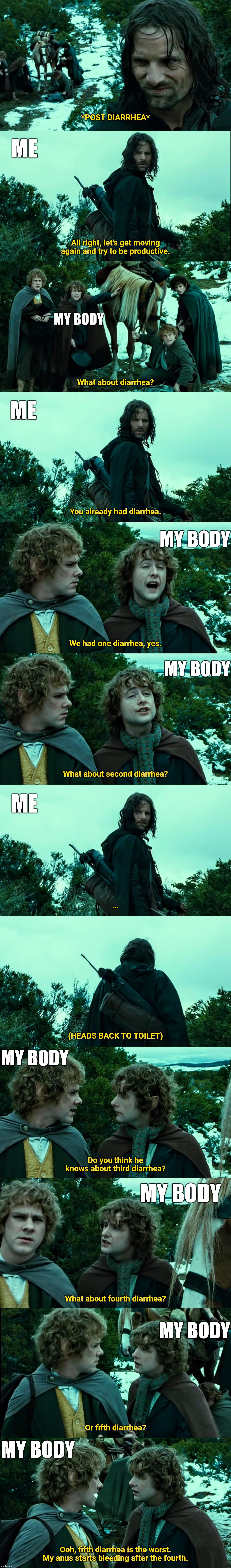 5th diarrhea | *POST DIARRHEA*; ME; All right, let’s get moving again and try to be productive. MY BODY; What about diarrhea? ME; You already had diarrhea. MY BODY; We had one diarrhea, yes. MY BODY; What about second diarrhea? ME; …; (HEADS BACK TO TOILET); MY BODY; Do you think he knows about third diarrhea? MY BODY; What about fourth diarrhea? MY BODY; Or fifth diarrhea? MY BODY; Ooh, fifth diarrhea is the worst. My anus starts bleeding after the fourth. | image tagged in lotr,toilet humor,diarrhea | made w/ Lifeismeme meme maker