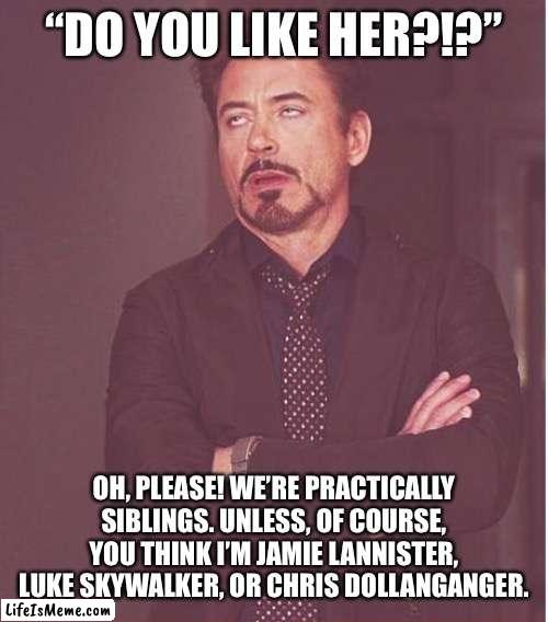 I just roll my eyes like that at people who say men and women can’t be just friends and the “she’s like a sister to me” line is | “DO YOU LIKE HER?!?”; OH, PLEASE! WE’RE PRACTICALLY SIBLINGS. UNLESS, OF COURSE, YOU THINK I’M JAMIE LANNISTER, LUKE SKYWALKER, OR CHRIS DOLLANGANGER. | image tagged in memes,face you make robert downey jr | made w/ Lifeismeme meme maker