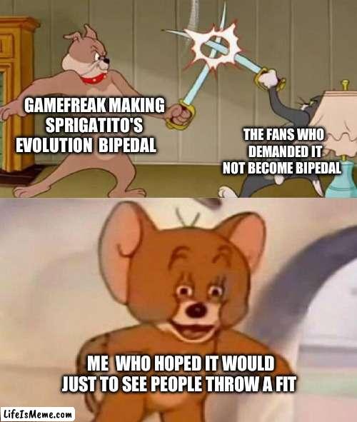 I know, i'm  evil. | GAMEFREAK MAKING SPRIGATITO'S EVOLUTION  BIPEDAL; THE FANS WHO  DEMANDED IT NOT BECOME BIPEDAL; ME  WHO HOPED IT WOULD  JUST TO SEE PEOPLE THROW A FIT | image tagged in tom and jerry swordfight | made w/ Lifeismeme meme maker