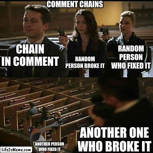 Comment chains | COMMENT CHAINS; RANDOM PERSON BROKE IT; CHAIN IN COMMENT; RANDOM PERSON WHO FIXED IT; ANOTHER ONE WHO BROKE IT; ANOTHER PERSON WHO FIXED IT | image tagged in comment,chain | made w/ Lifeismeme meme maker