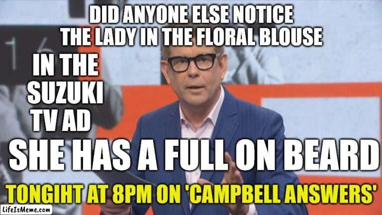 John Campbell and Suzuki | DID ANYONE ELSE NOTICE THE LADY IN THE FLORAL BLOUSE; IN THE SUZUKI TV AD; SHE HAS A FULL ON BEARD; TONGIHT AT 8PM ON 'CAMPBELL ANSWERS' | image tagged in tv ads,reality tv,new zealand,transgender,bearded dragon | made w/ Lifeismeme meme maker