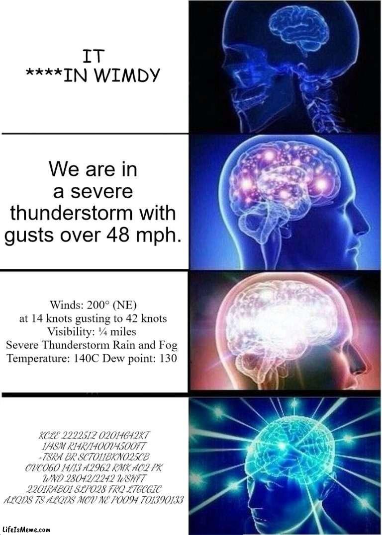 Meteorology brain expansion | IT ****IN WIMDY; We are in a severe thunderstorm with gusts over 48 mph. Winds: 200° (NE) at 14 knots gusting to 42 knots
Visibility: ¼ miles 
Severe Thunderstorm Rain and Fog 
Temperature: 140C Dew point: 130; KCLE 222251Z 02014G42KT 1/4SM R14R/1400V4500FT +TSRA BR SCT011BKN025CB OVC060 14/13 A2962 RMK AO2 PK WND 28042/2242 WSHFT 2201RAB01 SLP028 FRQ LTGCGIC ALQDS TS ALQDS MOV NE P0094 T01390133 | image tagged in memes,expanding brain,meteorology,metar,aviation,nerdy | made w/ Lifeismeme meme maker