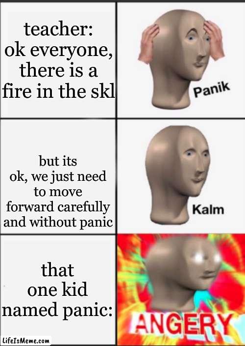 p.o.v every skl fire | teacher: ok everyone, there is a fire in the skl; but its ok, we just need to move forward carefully and without panic; that one kid named panic: | image tagged in panik kalm angery | made w/ Lifeismeme meme maker