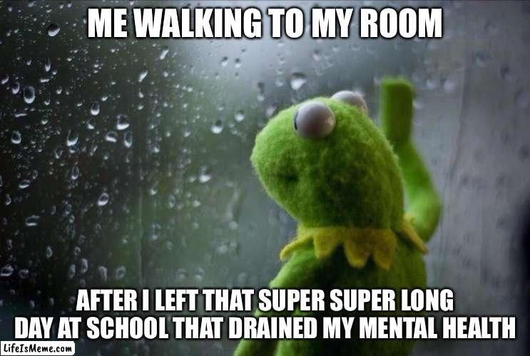 Sad Kermit | ME WALKING TO MY ROOM; AFTER I LEFT THAT SUPER SUPER LONG DAY AT SCHOOL THAT DRAINED MY MENTAL HEALTH | image tagged in sad kermit | made w/ Lifeismeme meme maker
