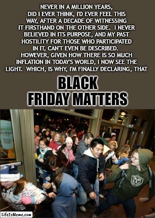 As Rocky Balboa, once said, "Everybody can change!" | NEVER IN A MILLION YEARS, DID I EVER THINK, I'D EVER FEEL THIS WAY, AFTER A DECADE OF WITNESSING IT FIRSTHAND ON THE OTHER SIDE.  I NEVER BELIEVED IN ITS PURPOSE, AND MY PAST HOSTILITY FOR THOSE WHO PARTICIPATED IN IT, CAN'T EVEN BE DESCRIBED. 
HOWEVER, GIVEN HOW THERE IS SO MUCH INFLATION IN TODAY'S WORLD, I NOW SEE THE LIGHT.  WHICH, IS WHY, I'M FINALLY DECLARING, THAT; BLACK FRIDAY MATTERS | image tagged in black friday matters,inflation,rocky balboa,happy thanksgiving,2022 | made w/ Lifeismeme meme maker