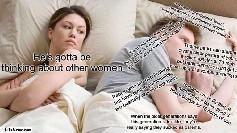 She’s gonna break up with him because he is thinking too much | If “tomb” is pronounced “toom”, and womb is pronounced “woom”, then why isn’t bomb pronounced “boom”? "Go to bed, you'll feel better in the morning" is the human version of "Did you turn it off and turn it back on again?"; Theme parks can snap a crystal clear picture of you on a roller coaster at 70 mph, but bank cameras can't get a clear shot of a robber standing still. He’s gotta be thinking about other women; People who are goodlooking but have terrible personalities are basically real life click baits. Humans are really bad at recharging, it takes about 8 hours charge for 16 hours of use. When the older generations says this generation is terrible, they're really saying they sucked as parents. | image tagged in memes,i bet he's thinking about other women | made w/ Lifeismeme meme maker