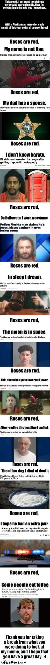 Thank you for sticking with me for the past 2 years :) | This month, I am proud to celebrate my second year on Lifeismeme. Now, I'm celebrating it the only way I know how... With a Florida man meme for each month of this year so far of course! Enjoy! Roses are red, My name is not Dan, Roses are red, My dad has a spouse, Roses are red, I don't know karate, Roses are red, On Halloween I wore a costume, Roses are red, In sleep I dream, Roses are red, The moon is in space, Roses are red, This meme has gone lower and lower, Roses are red, After reading this headline I smiled, Roses are red, The other day I died of death, Roses are red, I hope he had an extra pair, Roses are red, Some people eat toffee, Thank you for taking a break from what you were doing to look at my meme, and I hope that you have a great day.  :) | image tagged in blank white template,long meme,florida man,imgflip anniversary,oh wow are you actually reading these tags,stop reading the tags | made w/ Lifeismeme meme maker