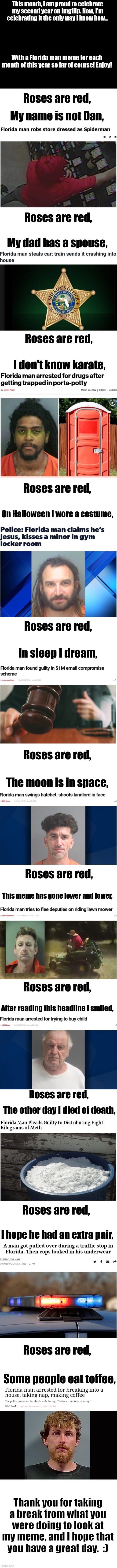Thank you for sticking with me for the past 2 years :) | This month, I am proud to celebrate my second year on Lifeismeme. Now, I'm celebrating it the only way I know how... With a Florida man meme for each month of this year so far of course! Enjoy! Roses are red, My name is not Dan, Roses are red, My dad has a spouse, Roses are red, I don't know karate, Roses are red, On Halloween I wore a costume, Roses are red, In sleep I dream, Roses are red, The moon is in space, Roses are red, This meme has gone lower and lower, Roses are red, After reading this headline I smiled, Roses are red, The other day I died of death, Roses are red, I hope he had an extra pair, Roses are red, Some people eat toffee, Thank you for taking a break from what you were doing to look at my meme, and I hope that you have a great day.  :) | image tagged in blank white template,long meme,florida man,imgflip anniversary,oh wow are you actually reading these tags,stop reading the tags | made w/ Lifeismeme meme maker